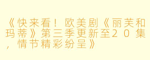 《快来看！欧美剧《丽芙和玛蒂》第三季更新至20集，情节精彩纷呈》