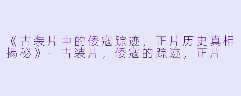 《古装片中的倭寇踪迹，正片历史真相揭秘》-古装片，倭寇的踪迹，正片