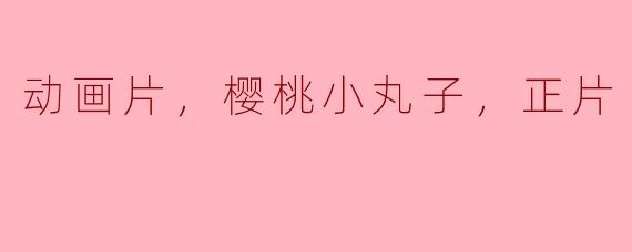 樱桃小丸子这部动画片有多少集正片？