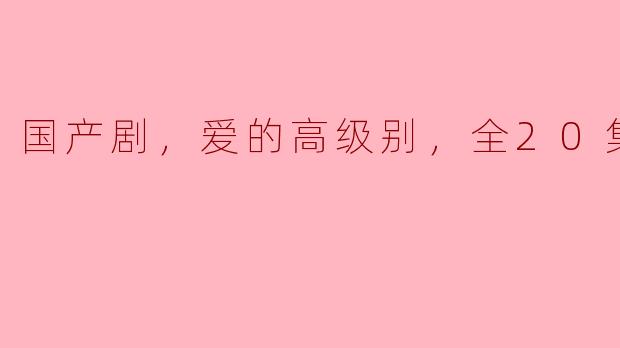 国产剧，爱的高级别，全20集