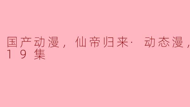 国产动漫，仙帝归来·动态漫，更新至19集