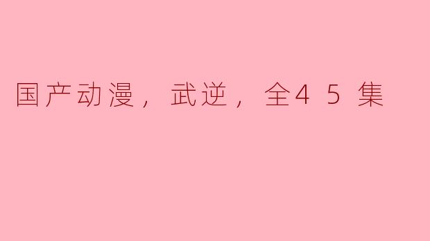 国产动漫，武逆，全45集