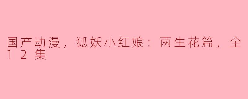 国产动漫，狐妖小红娘：两生花篇，全12集