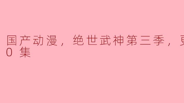 国产动漫《绝世武神》第三季震撼上线，更新至60集