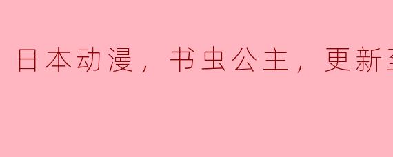 日本动漫，书虫公主，更新至12集