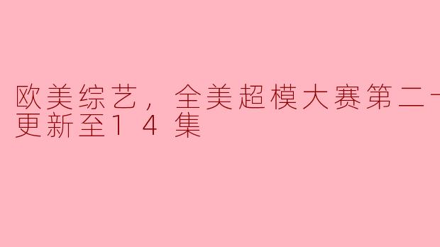 欧美综艺，全美超模大赛第二十二季，更新至14集