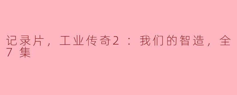 重温辉煌，探寻智造之美——《记录片，工业传奇2：我们的智造，全7集》