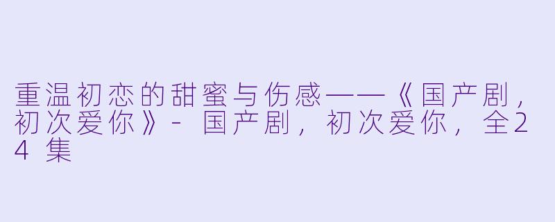 重温初恋的甜蜜与伤感——《国产剧,初次爱你》