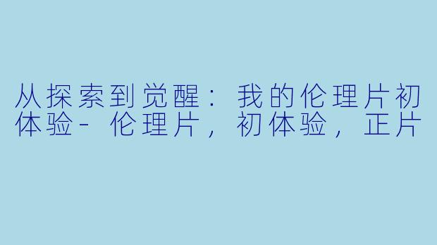 从探索到觉醒：我的伦理片初体验-伦理片，初体验，正片