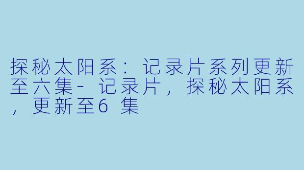 探秘太阳系：记录片系列更新至六集-记录片，探秘太阳系，更新至6集