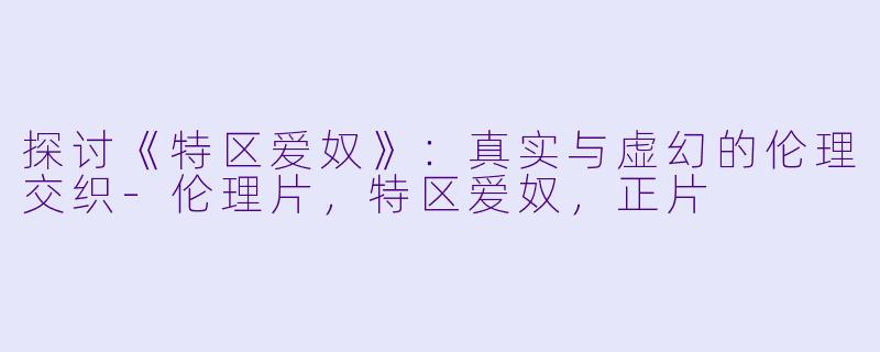 探讨《特区爱奴》：真实与虚幻的伦理交织-伦理片，特区爱奴，正片