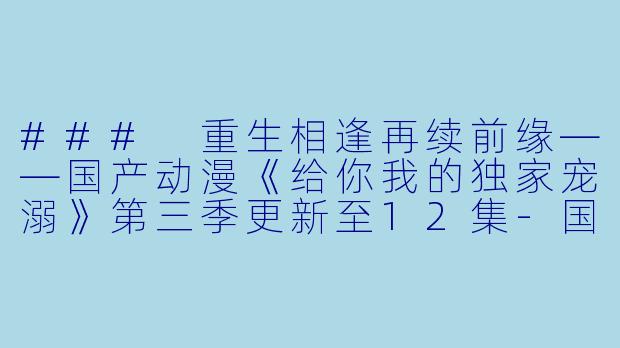 ### 重生相逢再续前缘——国产动漫《给你我的独家宠溺》第三季更新至12集-国产动漫，重生相逢：给你我的独家宠溺 动态漫画第三季，更新至12集