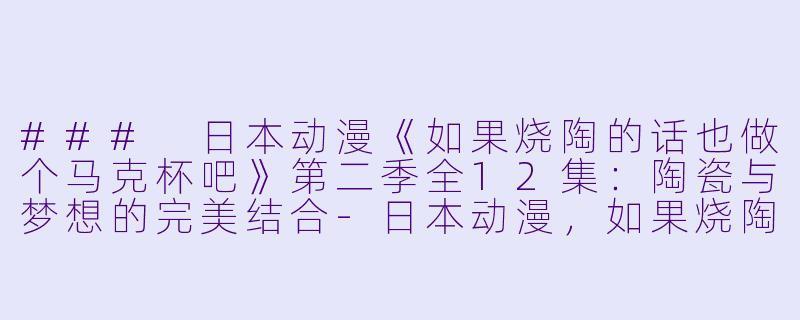 ### 日本动漫《如果烧陶的话也做个马克杯吧》第二季全12集：陶瓷与梦想的完美结合-日本动漫，如果烧陶的话也做个马克杯吧第二季，全12集