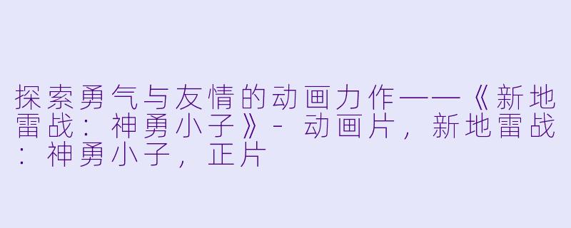 探索勇气与友情的动画力作——《新地雷战：神勇小子》-动画片，新地雷战：神勇小子，正片