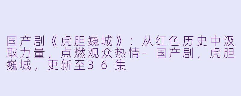 国产剧《虎胆巍城》：从红色历史中汲取力量，点燃观众热情-国产剧，虎胆巍城，更新至36集
