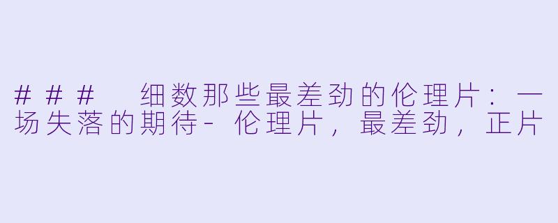 ### 细数那些最差劲的伦理片：一场失落的期待-伦理片，最差劲，正片