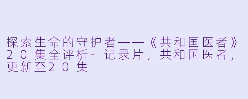 探索生命的守护者——《共和国医者》20集全评析-记录片，共和国医者，更新至20集