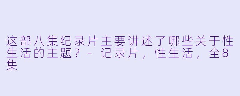 这部八集纪录片主要讲述了哪些关于性生活的主题?