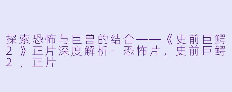 探索恐怖与巨兽的结合——《史前巨鳄2》正片深度解析-恐怖片，史前巨鳄2，正片