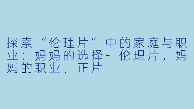 探索“伦理片”中的家庭与职业：妈妈的选择-伦理片，妈妈的职业，正片