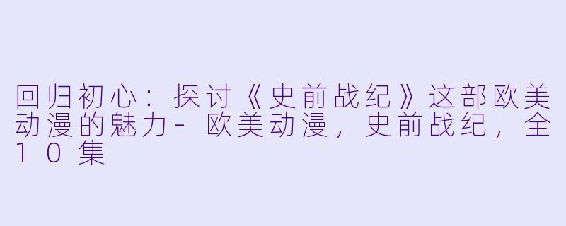回归初心：探讨《史前战纪》这部欧美动漫的魅力-欧美动漫，史前战纪，全10集