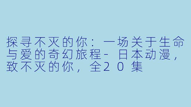 探寻不灭的你：一场关于生命与爱的奇幻旅程-日本动漫，致不灭的你，全20集