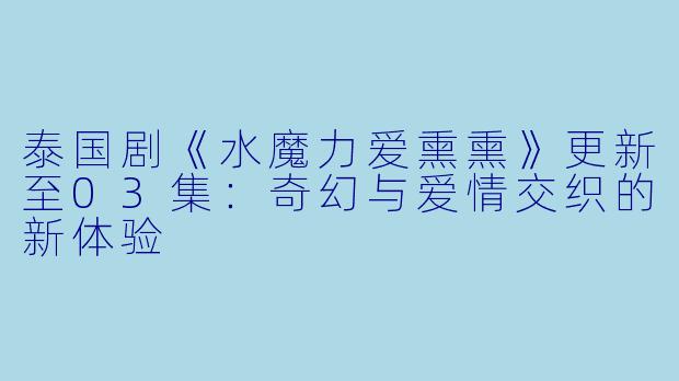 泰国剧《水魔力爱熏熏》更新至03集：奇幻与爱情交织的新体验