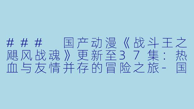 ### 国产动漫《战斗王之飓风战魂》更新至37集：热血与友情并存的冒险之旅-国产动漫，战斗王之飓风战魂，更新至37集