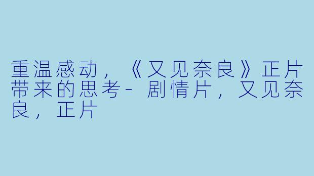 重温感动，《又见奈良》正片带来的思考-剧情片，又见奈良，正片
