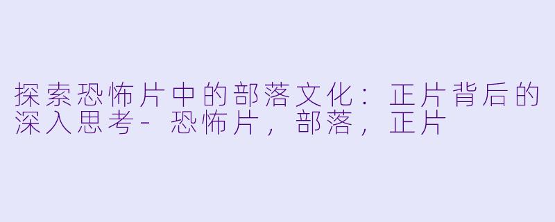 探索恐怖片中的部落文化：正片背后的深入思考-恐怖片，部落，正片