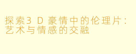 探索3D豪情中的伦理片：艺术与情感的交融