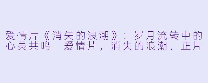 爱情片《消失的浪潮》：岁月流转中的心灵共鸣-爱情片，消失的浪潮，正片