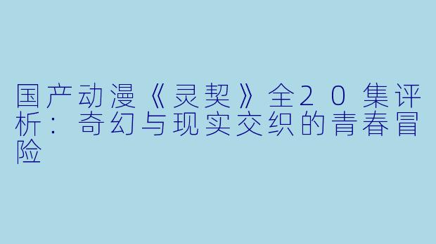 国产动漫《灵契》全20集评析：奇幻与现实交织的青春冒险