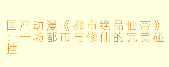 国产动漫《都市绝品仙帝》：一场都市与修仙的完美碰撞