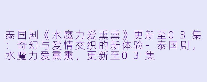 泰国剧《水魔力爱熏熏》更新至03集：奇幻与爱情交织的新体验-泰国剧，水魔力爱熏熏，更新至03集
