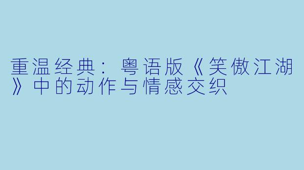 重温经典：粤语版《笑傲江湖》中的动作与情感交织
