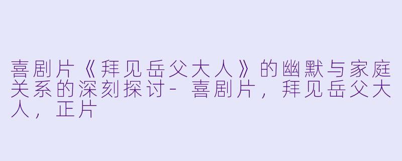 喜剧片《拜见岳父大人》的幽默与家庭关系的深刻探讨-喜剧片，拜见岳父大人，正片