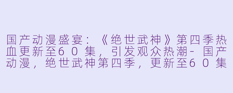国产动漫盛宴：《绝世武神》第四季热血更新至60集，引发观众热潮-国产动漫，绝世武神第四季，更新至60集