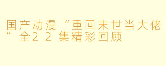 国产动漫“重回末世当大佬”全22集精彩回顾