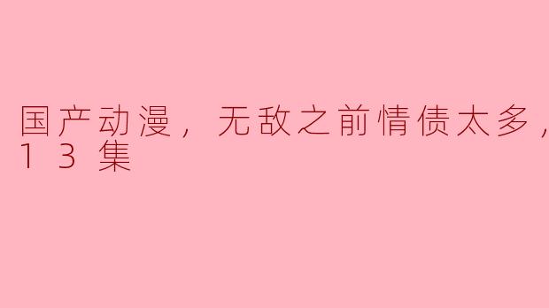 国产动漫《无敌之前情债太多》更新到第13集了，剧情发展如何？