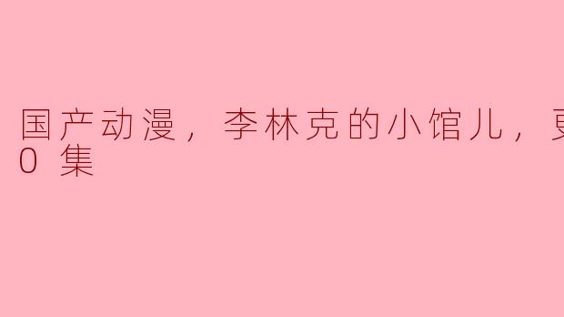 国产动漫，李林克的小馆儿，更新至10集