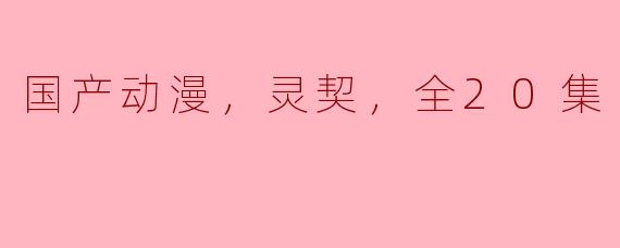 国产动漫《灵契》全20集评析：奇幻与现实交织的青春冒险