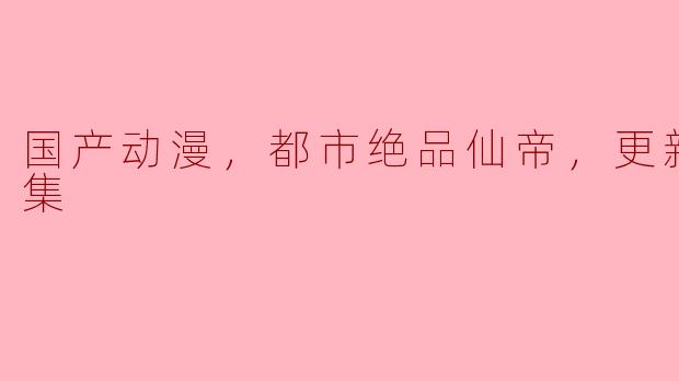 国产动漫《都市绝品仙帝》：一场都市与修仙的完美碰撞