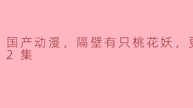 国产动漫，隔壁有只桃花妖，更新至22集