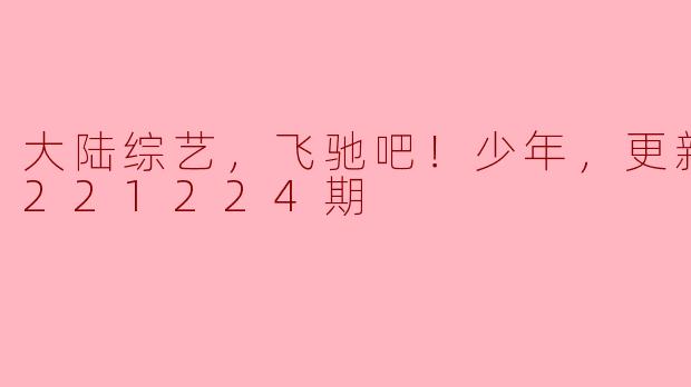 大陆综艺，飞驰吧！少年，更新至20221224期