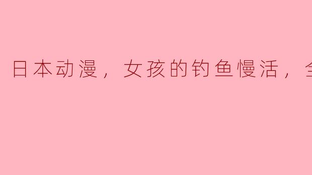 日本动漫，女孩的钓鱼慢活，全12集