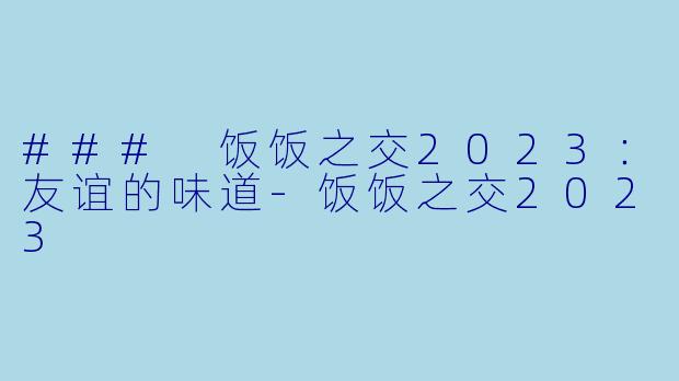 ### 饭饭之交2023：友谊的味道-饭饭之交2023