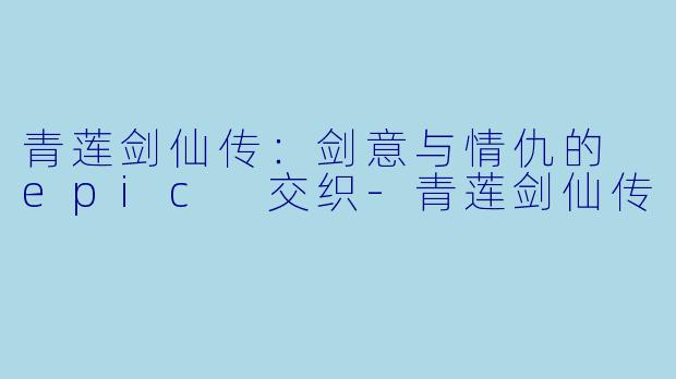 青莲剑仙传：剑意与情仇的 epic 交织-青莲剑仙传