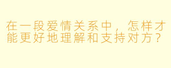 在一段爱情关系中，怎样才能更好地理解和支持对方？