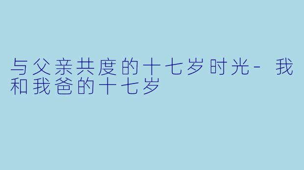 与父亲共度的十七岁时光-我和我爸的十七岁